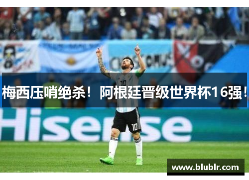 梅西压哨绝杀！阿根廷晋级世界杯16强！