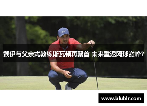 戴伊与父亲式教练斯瓦顿再聚首 未来重返网球巅峰？