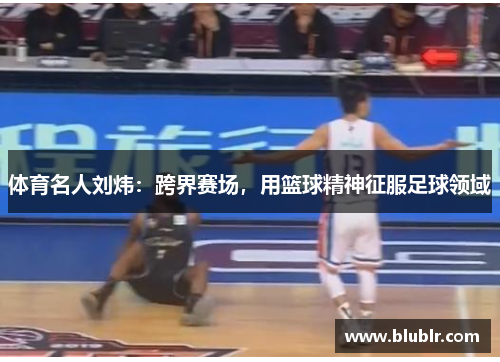体育名人刘炜：跨界赛场，用篮球精神征服足球领域